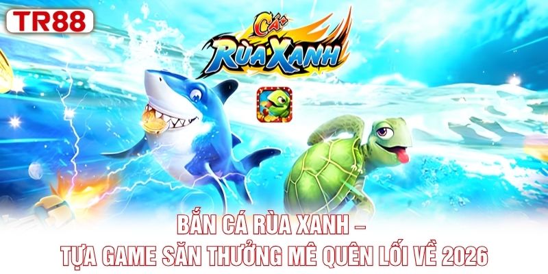 Bắn Cá Rùa Xanh – Tựa Game Săn Thưởng Mê Quên Lối Về 2026